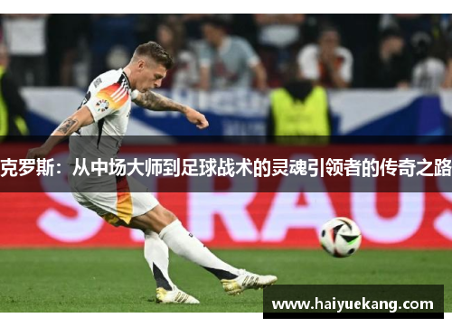 克罗斯：从中场大师到足球战术的灵魂引领者的传奇之路