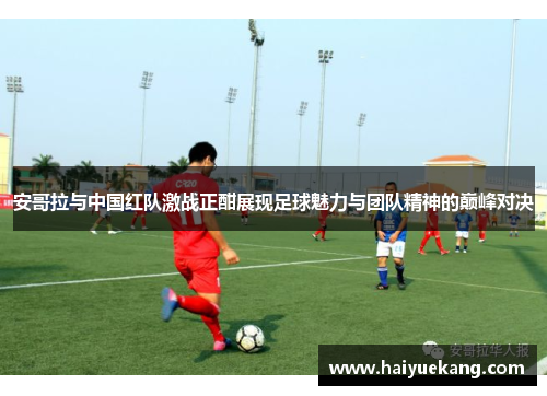 安哥拉与中国红队激战正酣展现足球魅力与团队精神的巅峰对决