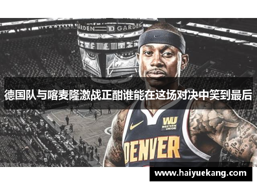 德国队与喀麦隆激战正酣谁能在这场对决中笑到最后